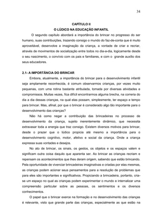34
CAPÍTULO II
O LÚDICO NA EDUCAÇÃO INFANTIL
O segundo capítulo abordará a importância do brincar no progresso do ser
humano, suas contribuições, trazendo consigo o mundo do faz-de-conta que é muito
aproveitável, desenvolve a imaginação da criança, a vontade de criar e recriar,
através de movimentos de socialização entre todos no dia-a-dia, logicamente desde
o seu nascimento, o convívio com os pais e familiares, e com o grande auxílio dos
seus educadores.
2.1- A IMPORTÂNCIA DO BRINCAR
Embora, atualmente, a importância do brincar para o desenvolvimento infantil
seja amplamente reconhecida, é comum observarmos crianças, por vezes muito
pequenas, com uma rotina bastante atribulada, tomada por diversas atividades e
compromissos. Muitas vezes, fica difícil encontrarmos alguma brecha, na correria do
dia a dia dessas crianças, na qual elas possam, simplesmente, ter espaço e tempo
para brincar. Mas, afinal, por que o brincar é considerado algo tão importante para o
desenvolvimento das crianças?
Não há como negar a contribuição das brincadeiras no processo de
desenvolvimento da criança, sujeito inerentemente dinâmico, que necessita
extravasar toda a energia que traz consigo. Existem diversos motivos para brincar,
desde o prazer que o lúdico propicia até mesmo a importância para o
desenvolvimento cognitivo, motor, afetivo e social da criança. Onde a criança
expressa suas vontades e desejos.
No ato de brincar, os sinais, os gestos, os objetos e os espaços valem e
significam outra coisa daquilo que aparenta ser. Ao brincar as crianças recriam e
repensam os acontecimentos que lhes deram origem, sabendo que estão brincando.
Pela oportunidade de vivenciar brincadeiras imaginativas e criadas por elas mesmas,
as crianças podem acionar seus pensamentos para a resolução de problemas que
para eles são importantes e significativos. Propiciando a brincadeira, portanto, cria-
se um espaço no qual as crianças podem experimentar o mundo e internalizar uma
compreensão particular sobre as pessoas, os sentimentos e os diversos
conhecimentos.
O papel que o brincar exerce na formação e no desenvolvimento das crianças
é relevante, visto que grande parte das crianças, especialmente as que estão na
 