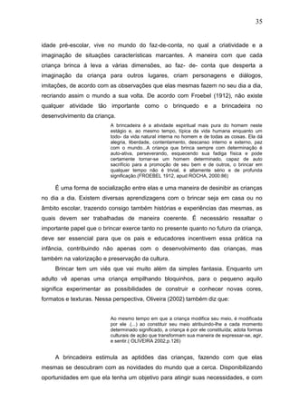 35
idade pré-escolar, vive no mundo do faz-de-conta, no qual a criatividade e a
imaginação de situações características marcantes. A maneira com que cada
criança brinca á leva a várias dimensões, ao faz- de- conta que desperta a
imaginação da criança para outros lugares, criam personagens e diálogos,
imitações, de acordo com as observações que elas mesmas fazem no seu dia a dia,
recriando assim o mundo a sua volta. De acordo com Froebel (1912), não existe
qualquer atividade tão importante como o brinquedo e a brincadeira no
desenvolvimento da criança.
A brincadeira é a atividade espiritual mais pura do homem neste
estágio e, ao mesmo tempo, típica da vida humana enquanto um
todo- da vida natural interna no homem e de todas as coisas. Ela dá
alegria, liberdade, contentamento, descanso interno e externo, paz
com o mundo...A criança que brinca sempre com determinação é
auto-ativa, perseverando, esquecendo sua fadiga física e pode
certamente tornar-se um homem determinado, capaz de auto
sacrifício para a promoção de seu bem e de outros, o brincar em
qualquer tempo não é trivial, é altamente sério e de profunda
significação.(FROEBEL 1912, apud ROCHA, 2000:86)
É uma forma de socialização entre elas e uma maneira de desinibir as crianças
no dia a dia. Existem diversas aprendizagens com o brincar seja em casa ou no
âmbito escolar, trazendo consigo também histórias e experiências das mesmas, as
quais devem ser trabalhadas de maneira coerente. É necessário ressaltar o
importante papel que o brincar exerce tanto no presente quanto no futuro da criança,
deve ser essencial para que os pais e educadores incentivem essa prática na
infância, contribuindo não apenas com o desenvolvimento das crianças, mas
também na valorização e preservação da cultura.
Brincar tem um viés que vai muito além da simples fantasia. Enquanto um
adulto vê apenas uma criança empilhando bloquinhos, para o pequeno aquilo
significa experimentar as possibilidades de construir e conhecer novas cores,
formatos e texturas. Nessa perspectiva, Oliveira (2002) também diz que:
Ao mesmo tempo em que a criança modifica seu meio, é modificada
por ele .(...) ao constituir seu meio atribuindo-lhe a cada momento
determinado significado, a criança é por ele constituída; adota formas
culturais de ação que transformam sua maneira de expressar-se, agir,
e sentir.( OLIVEIRA 2002,p.126)
A brincadeira estimula as aptidões das crianças, fazendo com que elas
mesmas se descubram com as novidades do mundo que a cerca. Disponibilizando
oportunidades em que ela tenha um objetivo para atingir suas necessidades, e com
 