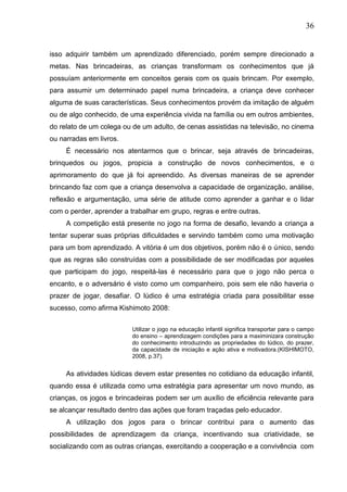 36
isso adquirir também um aprendizado diferenciado, porém sempre direcionado a
metas. Nas brincadeiras, as crianças transformam os conhecimentos que já
possuíam anteriormente em conceitos gerais com os quais brincam. Por exemplo,
para assumir um determinado papel numa brincadeira, a criança deve conhecer
alguma de suas características. Seus conhecimentos provém da imitação de alguém
ou de algo conhecido, de uma experiência vivida na família ou em outros ambientes,
do relato de um colega ou de um adulto, de cenas assistidas na televisão, no cinema
ou narradas em livros.
É necessário nos atentarmos que o brincar, seja através de brincadeiras,
brinquedos ou jogos, propicia a construção de novos conhecimentos, e o
aprimoramento do que já foi apreendido. As diversas maneiras de se aprender
brincando faz com que a criança desenvolva a capacidade de organização, análise,
reflexão e argumentação, uma série de atitude como aprender a ganhar e o lidar
com o perder, aprender a trabalhar em grupo, regras e entre outras.
A competição está presente no jogo na forma de desafio, levando a criança a
tentar superar suas próprias dificuldades e servindo também como uma motivação
para um bom aprendizado. A vitória é um dos objetivos, porém não é o único, sendo
que as regras são construídas com a possibilidade de ser modificadas por aqueles
que participam do jogo, respeitá-las é necessário para que o jogo não perca o
encanto, e o adversário é visto como um companheiro, pois sem ele não haveria o
prazer de jogar, desafiar. O lúdico é uma estratégia criada para possibilitar esse
sucesso, como afirma Kishimoto 2008:
Utilizar o jogo na educação infantil significa transportar para o campo
do ensino – aprendizagem condições para a maximinizara construção
do conhecimento introduzindo as propriedades do lúdico, do prazer,
da capacidade de iniciação e ação ativa e motivadora.(KISHIMOTO,
2008, p.37).
As atividades lúdicas devem estar presentes no cotidiano da educação infantil,
quando essa é utilizada como uma estratégia para apresentar um novo mundo, as
crianças, os jogos e brincadeiras podem ser um auxílio de eficiência relevante para
se alcançar resultado dentro das ações que foram traçadas pelo educador.
A utilização dos jogos para o brincar contribui para o aumento das
possibilidades de aprendizagem da criança, incentivando sua criatividade, se
socializando com as outras crianças, exercitando a cooperação e a convivência com
 