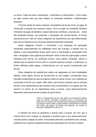37
os outros. Cabe aos pais e educadores , estimularem e aprimorarem o bom senso
de cada criança para que elas saibam se comportar mediante a determinadas
situações.
O brincar existe de várias maneiras, brincadeiras de faz-de-conta, os jogos de
construção e aqueles que possuem regras, como os jogos de sociedade (também
chamados de jogos de tabuleiro), jogos tradicionais, didáticos, corporais etc..., todos
são atividades lúdicas, que propiciam a ampliação dos conhecimentos. O brincar
apresenta-se por meio de várias categorias de experiências que são diferenciadas
pelo uso do material ou dos recursos predominantemente implicados.
Essas categorias incluem: o movimento e as mudanças da percepção
resultantes essencialmente da mobilidade física das crianças; a relação com os
objetos e suas propriedades físicas assim como a combinação e associação entre
eles; a linguagem oral e gestual que oferecem vários níveis de organização a serem
utilizados para brincar; os conteúdos sociais, como papéis, situações, valores e
atitudes que se referem á forma como o universo social se constrói; e finalmente, os
limites definidos pelas regras, constituindo-se em um recurso fundamental para
brincar.
Estas categorias de experiências podem ser agrupadas em três modalidades
básicas, quais sejam, brincar de faz-de-conta ou com papéis, considerada como
atividade fundamental da qual se originam todas as outras; brincar com materiais de
construção e brincar com regras. Além disso, para brincar é preciso que as crianças
tenham certa independência para escolher seus companheiros e os papéis que irão
assumir no interior de um determinado tema e enredo, cujos desenvolvimentos
dependem exclusivamente da vontade de quem brinca.
Tenho a compreensão de que tudo aquilo que proporciona alegria,
pode ser sentido, percebido, concebido como um brinquedo nas
mãos de uma criança. Essa harmonia oportunizada pela sensibilidade
da pessoa humana sobre o objeto facilita a compreensão do sentido
das coisas, da música, da poesia, das palavras, do sentido do
brinquedo. (MEDEIROS, 2006, p.71)
A maneira de como se apresenta o brincar para a criança, faz com que a
criança brinca com vontade, se expresse e contribua para o seu desenvolvimento,
trazendo assim a alegria do saber. A brincadeira favorece a autoestima das crianças,
auxiliando-as a superar progressivamente suas aquisições de uma forma criativa.
 