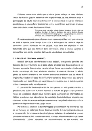 38
Podemos acrescentar ainda que o brincar juntos reforça os laços afetivos.
Todas as crianças gostam de brincar com os professores, os pais, irmãos e avós. A
participação do adulto nas brincadeiras com a criança eleva o nível de interesse,
possibilitando a criança fazer descobertas e viver experiências que tornam o brincar
mais estimulante e mais rico em aprendizado.
Brincar de andar, de pular, brincar de subir e descer, de pôr e tirar, de
empilhar derrubar, de fazer e desfazer, de criar e destruir. Educar
neste momento é sinônimo de preparar o espaço adequado, o espaço
brincado, isto é, explorável. (WALLON, 1986, p.117)
O espaço adequado para o brincar é um espaço agradável, em que a criança
se sinta a vontade para interagir com todos e assim possa se desinibir, seja em
atividades lúdicas individuais ou em grupos. Tudo deve ser explorado e bem
trabalhado para que seja também bem aproveitado, onde a criança aprenda a
compartilhar sem perder o sentido da troca de sabedorias e aprendizados.
2.2- FASES DE DESENVOLVIMENTO
Nascido com suas características da sua espécie, cada pessoa percorre uma
trajetória do desenvolvimento até a idade adulta. Em cada fase dessa evolução o ser
humano apresenta determinadas características físicas, emocionais e intelectuais.
Assim uma criança não é um adulto em miniatura. A criança é diferente do adulto,
pensa de maneira diferente e tem reações emocionais diferentes das do adulto. É
importante perceber que esse desenvolvimento constante das pessoas está sempre
relacionado com experiências de aprendizagem; é preciso que o sujeito aprenda
coisas novas para poder transformar-se.
O processo de desenvolvimento de uma pessoa é, em grande medida, o
processo pelo qual o ser humano incorpora a cultura do grupo a que pertence.
Todas as sociedades educam seus membros para assimilarem as informações, os
hábitos e costumes que são próprios da sociedade. Cada indivíduo é educado, nos
diferentes ambientes em que está permanentemente mergulhado dentro da cultura,
para tornar-se parte ativa de seu grupo social.
Por tudo isso, entender as transformações que acontecem no decorrer da vida
do ser humano, em cada fase de seu desenvolvimento, é de suma importância para
a compreensão do funcionamento psicológico do indivíduo. A afetividade é um dos
principais elementos para o desenvolvimento humano, devendo ser bem explorado e
compreendido. Quando pensamos em desenvolvimento do ser humano, vem
 