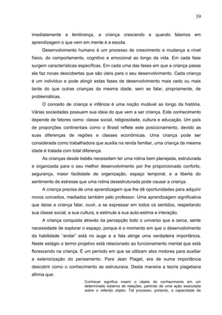 39
imediatamente a lembrança, a criança crescendo e quando falamos em
aprendizagem o que vem em mente é a escola.
Desenvolvimento humano é um processo de crescimento e mudança a nível
físico, do comportamento, cognitivo e emocional ao longo da vida. Em cada fase
surgem características específicas. Em cada uma das fases em que a criança passa
ela faz novas descobertas que são úteis para o seu desenvolvimento. Cada criança
é um indivíduo e pode atingir estas fases de desenvolvimento mais cedo ou mais
tarde do que outras crianças da mesma idade, sem se falar, propriamente, de
problemáticas.
O conceito de criança e infância é uma noção mutável ao longo da história.
Várias sociedades possuem sua ideia do que vem a ser criança. Este conhecimento
depende de fatores como: classe social, religiosidade, cultura e educação. Um país
de proporções continentais como o Brasil reflete este posicionamento, devido as
suas diferenças de regiões e classes econômicas. Uma criança pode ser
considerada como trabalhadora que auxilia na renda familiar, uma criança da mesma
idade é tratada com total diferença.
As crianças desde bebês necessitam ter uma rotina bem planejada, estruturada
e organizada para o seu melhor desenvolvimento por lhe proporcionado conforto,
segurança, maior facilidade de organização, espaço temporal, e a liberta do
sentimento de estresse que uma rotina desestruturada pode causar a criança.
A criança precisa de uma aprendizagem que lhe dê oportunidades para adquirir
novos conceitos, mediados também pelo professor. Uma aprendizagem significativa
que deixe a criança falar, ouvir, a se expressar em todos os sentidos, respeitando
sua classe social, a sua cultura, e estimule a sua auto-estima e interação.
A criança conquista através da percepção todo o universo que a cerca, sente
necessidade de explorar o espaço, porque é o momento em que o desenvolvimento
da habilidade “andar” está no auge e a fala atinge uma verdadeira importância.
Neste estágio o termo projetivo está relacionado ao funcionamento mental que está
florescendo na criança. É um período em que se utilizam atos motores para auxiliar
a exteriorização do pensamento. Para Jean Piaget, era de suma importância
descobrir como o conhecimento se estruturava. Desta maneira a teoria piagetiana
afirma que:
Conhecer significa inserir o objeto do conhecimento em um
determinado sistema de relações, partindo de uma ação executada
sobre o referido objeto. Tal processo, portanto, a capacidade de
 