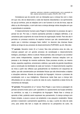40
organizar, estruturar, entender e posteriormente, com a aquisição da
fala , explicar pensamentos e ações. (FELIPE, 2001, P.30)
Constata-se que de acordo com as interações que a criança faz com o meio
em que vive, ela se desenvolve a cada dia fazendo descobertas e se aprimorando
do que já conhece, pois as relações com o ser humano é um ato de troca, seja de
afeto ou de informações, e com tudo isso a criança abrange várias situações em que
o aprendizado é constante.
O desenvolvimento humano para Piaget é fundamental no processo de agir e
pensar do ser. Por isso, o mesmo apresenta períodos e estágios definidos, e se
caracteriza pelo surgimento de novas formas de organização mental. Para ele são 4
períodos no processo evolutivo da espécie humana que são caracterizados „por
aquilo que o indivíduo consegue fazer melhor‟ no decorrer das diversas faixas
etárias ao longo do seu processo de desenvolvimento (FURTADO, op.cit). São eles:
*1º período: Sensório motor (0 a 2 anos): Nos dois primeiros anos de vida, as
crianças passam por um grande processo de socialização e desenvolvimento
biológico, psicológico, afetivo e cultural. Nesse período, elas começam a se constituir
como seres independentes, capazes de estabelecer diversas relações com as
pessoas e de interagir de maneira autônoma. Esse processo envolve, ao mesmo
tempo, aspectos cognitivos, emocionais e afetivos, que serão de grande importância
para a construção da identidade de cada ser humano. O desenvolvimento cognitivo
se inicia a partir dos reflexos que gradualmente se transforma em esquemas de
ações, que são caracterizados por atividades físicas que são direcionadas a objetos
e situações externas. Através da aquisição da linguagem, inicia-se o processo de
socialização com a sua inteligência. Observa-se nesta fase que a criança tem
dificuldades em se colocar no ponto de vista do outro, impedindo-a desta forma de
momentos de interação.
*2º período: Pré-operatório (2 a 7 anos): Para Piaget, o que marca a passagem do
período sensório-motor para o pré- operatório é o aparecimento da função simbólica
ou semiótica, ou seja, é a emergência da linguagem. Nesta fase a criança já
aprende a falar, podendo assim expressar seu pensamento. A criança começa com
frases simples, e pouco a pouco vai ampliando o seu pequeno vocabulário. Nesse
período é essencial o pensamento egocêntrico, ou seja, o ponto de vista de cada
uma, pois ainda não tem a noção de colocar-se na perspectiva do outro. As
 
