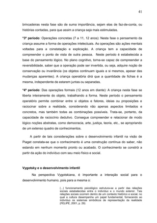 41
brincadeiras nesta fase são de suma importância, sejam elas de faz-de-conta, ou
histórias contadas, para que assim a criança seja mais estimuladas.
*3º período: Operações concretas (7 a 11, 12 anos): Nesta fase o pensamento da
criança assume a forma de operações intelectuais. As operações são ações mentais
voltadas para a constatação e explicação. A criança tem a capacidade de
compreender o ponto de vista de outra pessoa. Neste período é estabelecida a
base do pensamento lógico. No plano cognitivo, torna-se capaz de compreender a
reversibilidade, saber que a operação pode ser invertida, ou seja, adquire noção de
conservação ou invariância (os objetos continuam iguais a si mesmos, apesar das
mudanças aparentes). A criança operatória dirá que a quantidade de fichas é a
mesma, independente de estarem juntas ou separadas.
*4º período: Das operações formais (12 anos em diante): A criança nesta fase se
liberta inteiramente do objeto, trabalhando a forma. Neste período o pensamento
operatório permite combinar entre si objetos e fatores, ideias ou proposições e
raciocinar sobre a realidade, considerando não apenas aspectos limitados e
concretos, mas também todas as combinações possíveis. Trata-se, portanto, da
capacidade de raciocínio dedutivo. Consegue compreender e relacionar de modo
lógico noções abstratas, como democracia, arte, justiça, teoria, etc., se apropriando
de um extenso quadro de conhecimentos.
A partir de tais considerações sobre o desenvolvimento infantil na visão de
Piaget constata-se que o conhecimento é uma construção contínua do saber, não
estando em nenhum momento pronto ou acabado. O conhecimento se constrói a
partir da ação do indivíduo com seu meio físico e social.
Vygotsky e o desenvolvimento infantil
Na perspectiva Vygotskiana, é importante a interação social para o
desenvolvimento humano, pois para a mesma o:
(...) funcionamento psicológico estrutura-se a partir das relações
sociais estabelecidas entre o indivíduo e o mundo exterior. Tais
relações sociais ocorrem dentro de um contexto histórico e social, no
qual a cultura desempenha um papel fundamental, fornecendo ao
indivíduo os sistemas simbólicos de representação da realidade
(FELIPE, 2001, p. 29)
 