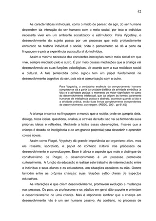 42
As características individuais, como o modo de pensar, de agir, do ser humano
dependem da interação do ser humano com o meio social, por isso o indivíduo
necessita viver em um ambiente socializador e estimulador. Para Vygotsky, o
desenvolvimento do sujeito passa por um processo que está profundamente
enraizado na história individual e social, onde o pensamento se dá a parte da
linguagem e pela a experiência sociocultural do indivíduo.
Assim o mesmo necessita das constantes interações com o meio social em que
vive, sempre mediado pelo o outro. É por meio dessas mediações que a criança vai
desenvolvendo as suas funções psicológicas, de acordo com a sua realidade social
e cultural. A fala (entendida como signo) tem um papel fundamental no
desenvolvimento cognitivo do ser, pois ela é comunicação com o outro.
Para Vygotsky, a verdadeira essência do comportamento humano
complexo se dá a partir da unidade dialética da atividade simbólica (a
fala) e a atividade prática: o momento de maior significado no curso
do desenvolvimento intelectual, que dá origem às formas puramente
humanas de inteligência prática e abstrata, acontece quando a fala e
a atividade prática, então duas linhas completamente independentes
de desenvolvimento, convergem. (REGO, 2001, pp 61,62)
A criança encontra na linguagem o mundo que a rodeia, onde se apropria dela,
dialoga, troca ideias, questiona, analisa, e através de tudo isso vai se formando suas
próprias ideias e reflexões. Mediante a todas essas observações, frisa-se que a
criança é dotada de inteligência e de um grande potencial para descobrir e aprender
coisas novas.
Assim como Piaget, Vygotsky dá grande importância ao organismo ativo, mas
ele ressalta, sobretudo, o papel do contexto cultural nos processos de
desenvolvimento e aprendizagem. Esse é talvez o aspecto que mais o distingue do
construtivismo de Piaget, o desenvolvimento é um processo promovido
culturalmente. A função da educação é realizar este trabalho de intermediação entre
o indivíduo e seus alunos e os educadores, em situações escolares ou não. Ocorre
também entre as próprias crianças: suas relações estão cheias de aspectos
educativos.
As interações é que criam desenvolvimento, promovem evolução e mudanças
nas pessoas. Os pais, os professores e os adultos em geral dão suporte e orientam
o desenvolvimento de uma criança. Mas é importante lembrar que a criança em
desenvolvimento não é um ser humano passivo. Ao contrário, no processo de
 