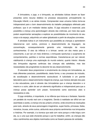 44
A brincadeira, o jogo, e o brinquedo, as atividades lúdicas devem se fazer
presentes como recurso didático no processo educacional, principalmente na
Educação Infantil, e as séries iniciais. Compreender esse universo lúdico torna-se
indispensável para o bom desenvolvimento do trabalho pedagógico efetivado pelo
professor, que é um mediador destas ações. O jogo educativo é essencial, pois
possibilita a criança uma aprendizagem através das vivências, por meio das quais
podem experimentar sensações e explorar as possibilidades de movimento do seu
corpo e do espaço, adquirindo um saber globalizado a partir de situações concretas.
A atividade lúdica é um instrumento que possibilita as crianças a aprenderem
relacionar-se com outros, promove o desenvolvimento da linguagem, da
concentração, consequentemente gerando uma maturação de novos
conhecimentos. O eixo da infância é o brincar, sendo um dos meios para o
crescimento, e por ser um meio dinâmico, o brinquedo oportuniza o surgimento de
comportamentos, padrões e normas espontâneas. Caracteriza-se por ser natural,
viabilizando á criança uma exploração do mundo exterior, quanto interior. Através
dos brinquedos algumas carências das crianças são satisfeitas, mas tais
necessidades vão progredindo no decorrer do seu desenvolvimento.
O educador deve proporcionar o envolvimento da criança em brincadeiras, as
mais diferentes possíveis, possibilitando, desta forma, o seu processo de inclusão,
de socialização e desenvolvimento sociocultural. A ludicidade é um grande
laboratório para o desenvolvimento integral da criança, que merece atenção dos pais
e dos educadores, pois é através das brincadeiras que a criança descobre a si
mesmo e o outro, além de ser um elemento significativo e indispensável para que a
criança possa aprender com prazer, funcionando como exercícios úteis e
necessários á vida.
O jogo simbólico, é importante, é na infância que inicia-se o fantasiar, fazendo
um paralelo do mundo real com o imaginário. Devido á realidade ser difícil em ser
assimilada e aceita, a criança cria seu próprio universo, onde encontra-se resoluções
para tudo, através de seus personagens imaginários, super-heróis, princesas, fadas,
monstros, bruxas, entre outros, atribuindo seus próprios sentimentos nos brinquedos
e histórias. Por exemplo, á a boneca que está com raiva porque a mãe brigou com
ela, ou o urso que está chorando porque o pai foi trabalhar, enfim, as crianças dão
vida e sentimentos aos objetos inanimados como se fossem pessoas de verdades.
 