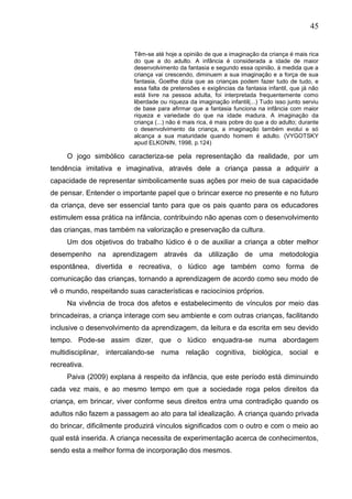 45
Têm-se até hoje a opinião de que a imaginação da criança é mais rica
do que a do adulto. A infância é considerada a idade de maior
desenvolvimento da fantasia e segundo essa opinião, á medida que a
criança vai crescendo, diminuem a sua imaginação e a força de sua
fantasia, Goethe dizia que as crianças podem fazer tudo de tudo, e
essa falta de pretensões e exigências da fantasia infantil, que já não
está livre na pessoa adulta, foi interpretada frequentemente como
liberdade ou riqueza da imaginação infantil(...) Tudo isso junto serviu
de base para afirmar que a fantasia funciona na infância com maior
riqueza e variedade do que na idade madura. A imaginação da
criança (...) não é mais rica, é mais pobre do que a do adulto; durante
o desenvolvimento da criança, a imaginação também evolui e só
alcança a sua maturidade quando homem é adulto. (VYGOTSKY
apud ELKONIN, 1998, p.124)
O jogo simbólico caracteriza-se pela representação da realidade, por um
tendência imitativa e imaginativa, através dele a criança passa a adquirir a
capacidade de representar simbolicamente suas ações por meio de sua capacidade
de pensar. Entender o importante papel que o brincar exerce no presente e no futuro
da criança, deve ser essencial tanto para que os pais quanto para os educadores
estimulem essa prática na infância, contribuindo não apenas com o desenvolvimento
das crianças, mas também na valorização e preservação da cultura.
Um dos objetivos do trabalho lúdico é o de auxiliar a criança a obter melhor
desempenho na aprendizagem através da utilização de uma metodologia
espontânea, divertida e recreativa, o lúdico age também como forma de
comunicação das crianças, tornando a aprendizagem de acordo como seu modo de
vê o mundo, respeitando suas características e raciocínios próprios.
Na vivência de troca dos afetos e estabelecimento de vínculos por meio das
brincadeiras, a criança interage com seu ambiente e com outras crianças, facilitando
inclusive o desenvolvimento da aprendizagem, da leitura e da escrita em seu devido
tempo. Pode-se assim dizer, que o lúdico enquadra-se numa abordagem
multidisciplinar, intercalando-se numa relação cognitiva, biológica, social e
recreativa.
Paiva (2009) explana á respeito da infância, que este período está diminuindo
cada vez mais, e ao mesmo tempo em que a sociedade roga pelos direitos da
criança, em brincar, viver conforme seus direitos entra uma contradição quando os
adultos não fazem a passagem ao ato para tal idealização. A criança quando privada
do brincar, dificilmente produzirá vínculos significados com o outro e com o meio ao
qual está inserida. A criança necessita de experimentação acerca de conhecimentos,
sendo esta a melhor forma de incorporação dos mesmos.
 