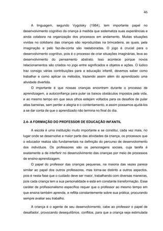 46
A linguagem, segundo Vygotsky (1984), tem importante papel no
desenvolvimento cognitivo da criança à medida que sistematiza suas experiências e
ainda colabora na organização dos processos em andamento. Muitas situações
vividas no cotidiano das crianças são reproduzidas na brincadeira, as quais, pela
imaginação e pelo faz-de-conta são reelaboradas. O jogo é crucial para o
desenvolvimento cognitivo, pois é o processo de criar situações imaginárias, leva ao
desenvolvimento do pensamento abstrato. Isso acontece porque novos
relacionamentos são criados no jogo entre significados e objetos e ações. O lúdico
traz consigo várias contribuições para a educação infantil, devemos saber como
trabalhar e como aplicar os métodos, trazendo assim além do aprendizado uma
atividade divertida.
O importante é que nossas crianças encontrem durante o processo de
aprendizagem, a autoconfiança para pular os baixos obstáculos impostos pela vida,
e ao mesmo tempo em que seus olhos estejam voltados para os desafios de pular
altas barreiras, sem perder a alegria e o contentamento, e assim possamos ajudá-los
a se dar conta de que o aprendizado não termina no final do dia.
2.4- A FORMAÇÃO DO PROFESSOR DE EDUCAÇÃO INFANTIL
A escola é uma instituição muito importante e se constitui, cada vez mais, no
lugar onde se desenvolve a maior parte das atividades da criança, os processos que
o educador realiza são fundamentais na definição do percurso de desenvolvimento
dos indivíduos. Os professores são os personagens sociais, cuja tarefa é
exatamente a de interferir no desenvolvimento das crianças por meio de processos
de ensino-aprendizagem.
O papel do professor das crianças pequenas, na maioria das vezes parece
similar ao papel dos outros professores, mas torna-se distinto a outros aspectos,
pois é nesta fase que o cuidado deve ser maior, trabalhando com diversas maneiras,
pois cada criança tem a sua personalidade e está em constante transformação. Esse
caráter de profissionalismo específico requer que o professor ao mesmo tempo em
que ensina também aprenda, e reflita constantemente sobre sua prática, procurando
sempre avaliar seu trabalho.
A criança é o agente de seu desenvolvimento, cabe ao professor o papel de
desafiador, provocando desequilíbrios, conflitos, para que a criança seja estimulada
 