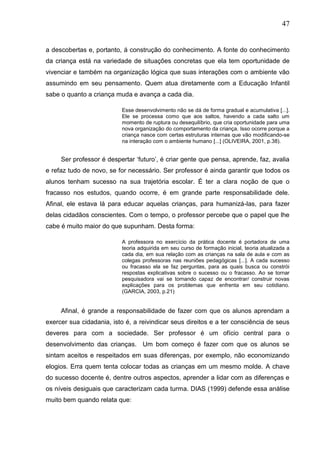 47
a descobertas e, portanto, á construção do conhecimento. A fonte do conhecimento
da criança está na variedade de situações concretas que ela tem oportunidade de
vivenciar e também na organização lógica que suas interações com o ambiente vão
assumindo em seu pensamento. Quem atua diretamente com a Educação Infantil
sabe o quanto a criança muda e avança a cada dia.
Esse desenvolvimento não se dá de forma gradual e acumulativa [...].
Ele se processa como que aos saltos, havendo a cada salto um
momento de ruptura ou desequilíbrio, que cria oportunidade para uma
nova organização do comportamento da criança. Isso ocorre porque a
criança nasce com certas estruturas internas que vão modificando-se
na interação com o ambiente humano [...] (OLIVEIRA, 2001, p.38).
Ser professor é despertar „futuro‟, é criar gente que pensa, aprende, faz, avalia
e refaz tudo de novo, se for necessário. Ser professor é ainda garantir que todos os
alunos tenham sucesso na sua trajetória escolar. É ter a clara noção de que o
fracasso nos estudos, quando ocorre, é em grande parte responsabilidade dele.
Afinal, ele estava lá para educar aquelas crianças, para humanizá-las, para fazer
delas cidadãos conscientes. Com o tempo, o professor percebe que o papel que lhe
cabe é muito maior do que supunham. Desta forma:
A professora no exercício da prática docente é portadora de uma
teoria adquirida em seu curso de formação inicial, teoria atualizada a
cada dia, em sua relação com as crianças na sala de aula e com as
colegas professoras nas reuniões pedagógicas [...]. A cada sucesso
ou fracasso ela se faz perguntas, para as quais busca ou constrói
respostas explicativas sobre o sucesso ou o fracasso. Ao se tornar
pesquisadora vai se tornando capaz de encontrar/ construir novas
explicações para os problemas que enfrenta em seu cotidiano.
(GARCIA, 2003, p.21)
Afinal, é grande a responsabilidade de fazer com que os alunos aprendam a
exercer sua cidadania, isto é, a reivindicar seus direitos e a ter consciência de seus
deveres para com a sociedade. Ser professor é um ofício central para o
desenvolvimento das crianças. Um bom começo é fazer com que os alunos se
sintam aceitos e respeitados em suas diferenças, por exemplo, não economizando
elogios. Erra quem tenta colocar todas as crianças em um mesmo molde. A chave
do sucesso docente é, dentre outros aspectos, aprender a lidar com as diferenças e
os níveis desiguais que caracterizam cada turma. DIAS (1999) defende essa análise
muito bem quando relata que:
 
