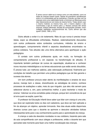 48
É senso comum referir-se á criança como um ente abstrato, como se
todas as crianças fossem iguais. Apesar de guardarem semelhanças
entre si, é a diversidade que as caracteriza. A escola, por lidar com as
crianças como uma coletividade tende a minimizar as diferenças entre
elas relacionando-se com todos da mesma forma. Todas devem usar
o mesmo material, na mesma hora, com o mesmo objetivo e são
incentivadas a agir do mesmo jeito [..]. Nossas crianças têm etnias
diversas, biótipos diferentes, famílias de composições variadas, vivem
múltiplas realidades socioeconômicas etc. Como afirmar que são
iguais? (DIAS, 1999, p.191)
Outra atitude a evitar é a do isolamento. Mais do que nunca é preciso trocar
ideias, expor as dificuldades enfrentadas. Realizar, sistematicamente discussões
com outros professores sobre conteúdos curriculares, métodos de ensino e
aprendizagem, comportamento infantil e aspectos desafiadores encontrados na
prática cotidiana. Tais atitudes são uma ótima alternativa para aperfeiçoar a ação
pedagógica.
O contato com outros professores ajuda, em muito, na formação do
comportamento profissional e, em especial, na transformação de atitudes. É
importante também participar de cursos de capacitação, atualizar-se e conhecer
novos recursos metodológicos e os temas educacionais que estão sendo discutidos.
É preciso lutar, por melhores salários, pela valorização profissional, finalmente por
condições de trabalho que permitam uma prática pedagógica que de fato garanta o
sucesso dos alunos.
Um bom professor procura estar atento ás manifestações e anseios de seus
alunos; maneja bem a classe, diversificando as estratégias de ensino; conhece
processos de avaliações e sabe, mais do que ninguém, que eles não servem para
selecionar alunos e, sim, para conhecê-los melhor, e para reorientar o modo de
ensinar. Valorizar os erros cometidos pelas crianças, porque tem consciência de que
só erra quem se expõe, quem faz.
O professor de Educação Infantil deve saber que lidar com criança é uma arte,
que deve ser explorada todos os dias com sabedoria, que deve ser bem aplicada a
fim de alcançar um objetivo, aprender brincando. Nos dias atuais estão disponíveis
diversos cursos para que o docente se aprimore e descubra atividades lúdicas
interessantes tanto para o seu conhecimento quanto para o aprendizado da criança.
A criança a cada dia descobre novidades no seu cotidiano, trazendo para sala
de aula compartilhando com seus colegas e professores, então o docente tem que
aproveitar este momento para fazer uma melhor socialização das crianças.
 