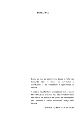 5
DEDICATÓRIA
Dedico ao meu pai José Ferreira Sousa e minha mãe
Raimunda Félix de Sousa que acreditaram e
incentivaram, e me concederam a oportunidade de
estudar.
Á todos os meus familiares e em especial ao meu esposo
Manoel Cruz que esteve ao meu lado em todo momento
nos maus e nos bons que me apoiou, me compreendeu,
pela paciência, o carinho caminhando comigo nesta
jornada.
ANTONIA ZILDENIR FÉLIX DE SOUSA
 