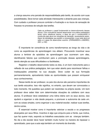 50
a criança assuma uma parcela de responsabilidade pela tarefa, de acordo com suas
possibilidades. Deve tornar cada atividade interessante e atraente para aas crianças.
Com cuidado o professor procura controlar a frustração e os riscos de sensação de
fracasso no processo de solução das tarefas.
Cabe ao professor o papel fundamental no desenvolvimento desses
alunos. Com consciência deverá desenvolver sua prática pedagógica
tendo como referência teórica, a ideia de que o conhecimento é
construído pelo aluno em situações de interação, necessitando assim,
dispor de estratégias que ajudem a compreender o que cada aluno já
sabe e é capaz de desenvolver sozinho. (FERNANDES e ANDREU,
2001, p.160)
É importante ter consciência de como transformamos ao longo da vida e de
como as experiências de aprendizagem nos afetam. Procurando incentivar seus
alunos a lembrar de episódios de aprendizagem que ocorreram com eles,
identificando fatores que contribuíram para a promoção dessas aprendizagens,
dando atenção as suas dificuldades e a facilidades.
Registrar o trabalho desenvolvido todos os dias, é um bom instrumento para a
reflexão de sua prática pedagógica, tem que estar aberto para reconhecer falhas e
inadequações presentes na sua atuação. Deve cuidar de sua formação
permanentemente, aproveitando todas as oportunidades que possam enriquecer
seus conhecimentos.
Nessa tarefa de ser professor, os pais dos alunos são parceiros importantes da
sua tarefa educativa. Isso não significa, no entanto, que devam ser convocados a
todo momento. Há questões que podem ser resolvidas na própria escola. Um bom
professor deve saber lidar com determinadas situações do cotidiano com seus
alunos. O professor deve estabelecer uma rotina diária com os seus alunos, isso
ajudará a organizar a vida desde pequeno, e promover a autonomia de cada um,
com as coisas simples, como organizar o seu material escolar, realizar suas tarefas,
dentre outras.
É essencial mostrar como é importante valorizar a escola e os progressos
alcançados por seus filhos. Incentivo é algo que empurra para a frente, que motiva,
que faz querer mais, expondo os trabalhos executados com as crianças também.
No dia a dia escolar deve haver também muito humor na maneira de repassar o
aprendizado, para que a aula seja também um momento de diversão.
 