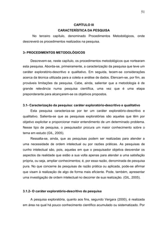 51
CAPÍTULO III
CARACTERÍSTICA DA PESQUISA
No terceiro capítulo, denominado Procedimentos Metodológicos, onde
descreverá os procedimentos realizados na pesquisa.
3- PROCEDIMENTOS METODOLÓGICOS
Descrevem-se, neste capítulo, os procedimentos metodológicos que nortearam
esta pesquisa. Aborda-se, primeiramente, a caracterização da pesquisa que teve um
caráter exploratório-descritivo e qualitativo. Em seguida, tecem-se considerações
acerca da técnica utilizada para a coleta e análise de dados. Elencam-se, por fim, as
prováveis limitações da pesquisa. Cabe, ainda, salientar que a metodologia é de
grande relevância numa pesquisa científica, uma vez que é uma etapa
preponderante para alcançarem-se os objetivos propostos.
3.1- Caracterização da pesquisa: caráter exploratório-descritivo e qualitativo
Esta pesquisa caracteriza-se por ter um caráter exploratório-descritivo e
qualitativo. Salienta-se que as pesquisas exploratórias são aquelas que têm por
objetivo explicitar e proporcionar maior entendimento de um determinado problema.
Nesse tipo de pesquisa, o pesquisador procura um maior conhecimento sobre o
tema em estudo (GIL, 2005).
Ressalta-se, ainda, que as pesquisas podem ser realizadas para atender a
uma necessidade de ordem intelectual ou por razões práticas. As pesquisas de
cunho intelectual são, pois, aquelas em que o pesquisador objetiva desvendar os
aspectos da realidade que estão a sua volta apenas para atender a uma satisfação
própria, ou seja, ampliar conhecimentos; é, por essa razão, denominada de pesquisa
pura. No que concerne às pesquisas de razão prática ou aplicada, pode-se afirmar
que visam à realização de algo de forma mais eficiente. Pode, também, apresentar
uma investigação de ordem intelectual no decorrer de sua realização. (GIL, 2005).
3.1.2- O caráter exploratório-descritivo da pesquisa
A pesquisa exploratória, quanto aos fins, segundo Vergara (2000), é realizada
em área na qual há pouco conhecimento científico acumulado ou sistematizado. Por
 