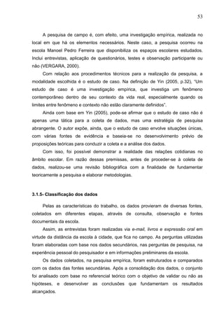 53
A pesquisa de campo é, com efeito, uma investigação empírica, realizada no
local em que há os elementos necessários. Neste caso, a pesquisa ocorreu na
escola Manoel Pedro Ferreira que disponibiliza os espaços escolares estudados.
Inclui entrevistas, aplicação de questionários, testes e observação participante ou
não (VERGARA, 2000).
Com relação aos procedimentos técnicos para a realização da pesquisa, a
modalidade escolhida é o estudo de caso. Na definição de Yin (2005, p.32), “Um
estudo de caso é uma investigação empírica, que investiga um fenômeno
contemporâneo dentro de seu contexto da vida real, especialmente quando os
limites entre fenômeno e contexto não estão claramente definidos”.
Ainda com base em Yin (2005), pode-se afirmar que o estudo de caso não é
apenas uma tática para a coleta de dados, mas uma estratégia de pesquisa
abrangente. O autor expõe, ainda, que o estudo de caso envolve situações únicas,
com várias fontes de evidência e baseia-se no desenvolvimento prévio de
proposições teóricas para conduzir a coleta e a análise dos dados.
Com isso, foi possível demonstrar a realidade das relações cotidianas no
âmbito escolar. Em razão dessas premissas, antes de proceder-se à coleta de
dados, realizou-se uma revisão bibliográfica com a finalidade de fundamentar
teoricamente a pesquisa e elaborar metodologias.
3.1.5- Classificação dos dados
Pelas as características do trabalho, os dados provieram de diversas fontes,
coletados em diferentes etapas, através de consulta, observação e fontes
documentais da escola.
Assim, as entrevistas foram realizadas via e-mail, livros e expressão oral em
virtude da distância da escola à cidade, que fica no campo. As perguntas utilizadas
foram elaboradas com base nos dados secundários, nas perguntas de pesquisa, na
experiência pessoal do pesquisador e em informações preliminares da escola.
Os dados coletados, na pesquisa empírica, foram estruturados e comparados
com os dados das fontes secundárias. Após a consolidação dos dados, o conjunto
foi analisado com base no referencial teórico com o objetivo de validar ou não as
hipóteses, e desenvolver as conclusões que fundamentam os resultados
alcançados.
 