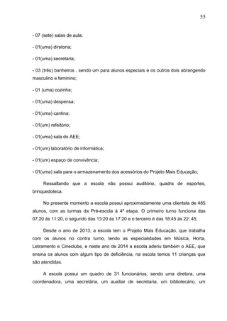 55
- 07 (sete) salas de aula;
- 01(uma) diretoria;
- 01(uma) secretaria;
- 03 (três) banheiros , sendo um para alunos especiais e os outros dois abrangendo
masculino e feminino;
- 01 (uma) cozinha;
- 01(uma) despensa;
- 01(uma) cantina;
- 01(um) refeitório;
- 01(uma) sala do AEE;
- 01(um) laboratório de informática;
- 01(um) espaço de convivência;
- 01(uma) sala para o armazenamento dos acessórios do Projeto Mais Educação;
Ressaltando que a escola não possui auditório, quadra de esportes,
brinquedoteca.
No presente momento a escola possui aproximadamente uma clientela de 485
alunos, com as turmas da Pré-escola á 4ª etapa. O primeiro turno funciona das
07:20 ás 11:20, o segundo das 13:20 ás 17:20 e o terceiro é das 18:45 ás 22: 45.
Desde o ano de 2013, a escola tem o Projeto Mais Educação, que trabalha
com os alunos no contra turno, tendo as especialidades em Música, Horta,
Letramento e Cineclube, e neste ano de 2014 a escola aderiu também o AEE, que
ensina os alunos com algum tipo de deficiência, na escola temos 11 crianças que
são atendidas.
A escola possui um quadro de 31 funcionários, sendo uma diretora, uma
coordenadora, uma secretária, um auxiliar de secretaria, um bibliotecário, um
 