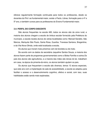 57
oferece regularmente formação continuada para todos os professores, desde os
docentes do Pré I ao fundamental maior, existe o Pacto, Libras, formação para o 4º e
5º ano, e também cursos para os professores do Ensino Fundamental maior.
3.4- PERFIL DO CORPO DISCENTE
São alunos frequentes na escola 485, todos os alunos são da zona rural, a
maioria dos alunos chegam a escola de ônibus escolar fornecido pela Prefeitura do
município, a escola recebe alunos de várias localidades como: Manoel Geraldo, São
Marcos, Mariquita São Paulo, Santa Rosa, Guariba, Travessa Santana, Bragantina,
e da Vila Nova Olinda, onde está localizada a escola.
Os alunos que moram mais próximos vem de bicicleta ou de moto.
De acordo com os dados da secretária Jaqueline Santos Souza, a maioria dos
alunos fazem parte de programas governamentais como o Bolsa Família e outros.Os
pais dos alunos são agricultores, e a maioria das mães são donas do lar, trabalham
em casa, na época da pimenta-do-reino, os alunos também ajudam os pais.
Os alunos que frequentam a escola são diversos, temos 12 alunos especiais,
que este ano com a implantação da sala de acessibilidade, a escola se adaptou para
facilitar o acesso e o desenvolvimento cognitivo, afetivo e social, com isso, suas
habilidades estão sendo mais exploradas.
 