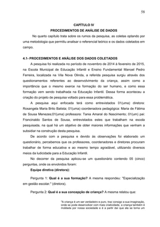 58
CAPÍTULO IV
PROCEDIMENTOS DE ANÁLISE DE DADOS
No quarto capítulo trata sobre os rumos da pesquisa, as coletas optando por
uma metodologia que permitiu analisar o referencial teórico e os dados coletados em
campo.
4.1- PROCEDIMENTOS E ANÁLISE DOS DADOS COLETADOS
A pesquisa foi realizada no período de novembro de 2014 á fevereiro de 2015,
na Escola Municipal de Educação Infantil e Ensino Fundamental Manoel Pedro
Ferreira, localizada na Vila Nova Olinda, a referida pesquisa surgiu através dos
questionamentos referentes ao desenvolvimento da criança, assim como a
importância que o mesmo exerce na formação do ser humano, e como essa
formação vem sendo trabalhada na Educação Infantil. Dessa forma aconteceu a
criação do projeto de pesquisa voltado para essa problemática.
A pesquisa aqui enfocada terá como entrevistados 01(uma) diretora:
Rosangela Maria Brito Batista; 01(uma) coordenadora pedagógica: Maria de Fátima
de Sousa Menezes;01(uma) professora: Tania Amaral do Nascimento; 01(um) pai:
Francinaldo Santos de Sousa, entrevistados estes que trabalham na escola
pesquisada, na qual há um objetivo de obter maiores informações que venham a
subsidiar na construção desta pesquisa.
De acordo com a pesquisa e devido às observações foi elaborado um
questionário, percebemos que os professores, coordenadores e diretores procuram
trabalhar de forma educativa e ao mesmo tempo agradável, utilizando diversos
meios da ludicidade para a Educação Infantil.
No decorrer da pesquisa aplicou-se um questionário contendo 05 (cinco)
perguntas, onde os envolvidos foram:
Equipe diretiva (diretora):
Pergunta 1: Qual é a sua formação? A mesma respondeu: "Especialização
em gestão escolar." (diretora).
Pergunta 2: Qual é a sua concepção de criança? A mesma relatou que:
"A criança é um ser verdadeiro e puro, traz consigo a sua imaginação,
onde se pode desenvolver com mais criatividade, a criança também é
moldada por nossa sociedade e é a partir daí que ela se torna um
 
