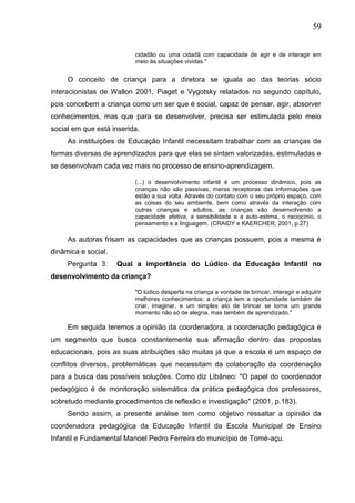 59
cidadão ou uma cidadã com capacidade de agir e de interagir em
meio às situações vividas."
O conceito de criança para a diretora se iguala ao das teorias sócio
interacionistas de Wallon 2001, Piaget e Vygotsky relatados no segundo capítulo,
pois concebem a criança como um ser que é social, capaz de pensar, agir, absorver
conhecimentos, mas que para se desenvolver, precisa ser estimulada pelo meio
social em que está inserida.
As instituições de Educação Infantil necessitam trabalhar com as crianças de
formas diversas de aprendizados para que elas se sintam valorizadas, estimuladas e
se desenvolvam cada vez mais no processo de ensino-aprendizagem.
(...) o desenvolvimento infantil é um processo dinâmico, pois as
crianças não são passivas, meras receptoras das informações que
estão a sua volta. Através do contato com o seu próprio espaço, com
as coisas do seu ambiente, bem como através da interação com
outras crianças e adultos, as crianças vão desenvolvendo a
capacidade afetiva, a sensibilidade e a auto-estima, o raciocínio, o
pensamento e a linguagem. (CRAIDY e KAERCHER, 2001, p.27)
As autoras frisam as capacidades que as crianças possuem, pois a mesma é
dinâmica e social.
Pergunta 3: Qual a importância do Lúdico da Educação Infantil no
desenvolvimento da criança?
"O lúdico desperta na criança a vontade de brincar, interagir e adquirir
melhores conhecimentos, a criança tem a oportunidade também de
criar, imaginar, e um simples ato de brincar se torna um grande
momento não só de alegria, mas também de aprendizado."
Em seguida teremos a opinião da coordenadora, a coordenação pedagógica é
um segmento que busca constantemente sua afirmação dentro das propostas
educacionais, pois as suas atribuições são muitas já que a escola é um espaço de
conflitos diversos, problemáticas que necessitam da colaboração da coordenação
para a busca das possíveis soluções. Como diz Libâneo: "O papel do coordenador
pedagógico é de monitoração sistemática da prática pedagógica dos professores,
sobretudo mediante procedimentos de reflexão e investigação" (2001, p.183).
Sendo assim, a presente análise tem como objetivo ressaltar a opinião da
coordenadora pedagógica da Educação Infantil da Escola Municipal de Ensino
Infantil e Fundamental Manoel Pedro Ferreira do município de Tomé-açu.
 