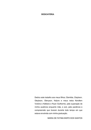 6
DEDICATÓRIA
Dedico este trabalho aos meus filhos; Clemilda, Cleybson,
Gleybson, Glenyson, Kelyne e meus netos Kerollem
Victória e Kelliane e Ruan Guilherme, pela superação de
minha ausência enquanto mãe, e avó, pela paciência e
compreensão que tiveram durante todo tempo em que
estava envolvida com minha graduação.
MARIA DE FATIMA BISPO DOS SANTOS
 
