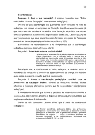 60
Coordenadora:
Pergunta 1: Qual a sua formação? A mesma respondeu que: "Estou
concluindo o curso de Pedagogia." (coordenadora pedagógica).
Observa-se que a coordenação está qualificando-se em conclusão no curso de
pedagogia, isso mostra um progresso na Educação Infantil na seguinte escola, já
que nesta área de trabalho é necessária uma formação específica, que requer
formação profissional. Entendendo a especificidade desta área, Libâneo (2001) diz
que „recomenda-se que seus ocupantes sejam formados em cursos de Pedagogia
ou adquiram formação pedagógica-didática específica‟ (p.103).
Baseando-se na responsabilidade e no compromisso que a coordenação
pedagógica exerce no desenvolvimento infantil.
Pergunta 2: O que você entende por ludicidade?
"Acredito que as atividades lúdicas são aquelas que proporcionam a
criança divertimento, com a utilização delas a criança tem a
oportunidade de experimentar jogos, brincadeiras, aprender a lidar
com regras, criar momentos descontraídos para o aprendizado e
também de diversão. Atividades lúdicas são aquelas que promovem a
motivação e provocam prazer, ou seja, atividades que permitem o
desenvolvimento global da criança."
Percebe-se que a coordenadora é muito esforçada, e entende sobre a
importância do lúdico para o processo de desenvolvimento da criança, isso faz com
que a escola tenha uma evolução quanto á esse assunto.
Pergunta 3: Como a coordenação pedagógica contribui com os
professores de Educação Infantil? "Através de minicursos, oficinas, leituras
reflexivas e materiais alternativos, sempre que há necessidade." (coordenadora
pedagógica)
É interessante destacar que durante o processo de observação na escola a
coordenadora estava sempre presente e disponível para qualquer eventualidade que
surgisse em relação ao âmbito escolar.
Diante de tais colocações Libâneo afirma que é papel do coordenador
pedagógico:
(...) Prestar assistência, pedagógico-didática aos professores,
acompanhar e supervisionar suas atividades (...). Coordenar reuniões
pedagógicas e entrevistas com os professores visando a promover
inter-relação de projetos (...). Propor e coordenar atividades de
formação continuada e de desenvolvimento profissional dos
professores. (LIBÂNEO, 2001, p.184)
 