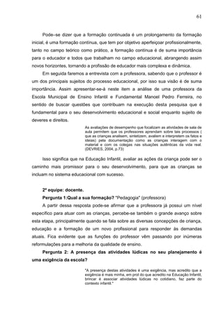 61
Pode–se dizer que a formação continuada é um prolongamento da formação
inicial, é uma formação contínua, que tem por objetivo aperfeiçoar profissionalmente,
tanto no campo teórico como prático, a formação contínua é de suma importância
para o educador e todos que trabalham no campo educacional, abrangendo assim
novos horizontes, tornando a profissão de educador mais complexa e dinâmica.
Em seguida faremos a entrevista com a professora, sabendo que o professor é
um dos principais sujeitos do processo educacional, por isso sua visão é de suma
importância. Assim apresentar-se-á neste item a análise de uma professora da
Escola Municipal de Ensino Infantil e Fundamental Manoel Pedro Ferreira, no
sentido de buscar questões que contribuam na execução desta pesquisa que é
fundamental para o seu desenvolvimento educacional e social enquanto sujeito de
deveres e direitos.
As avaliações de desempenho que focalizam as atividades de sala de
aula permitem que os professores aprendam sobre tais processos (
que as crianças analisem, sintetizem, avaliem e interpretem os fatos e
ideias) pela documentação como as crianças interagem com o
material e com os colegas nas situações autênticas da vida real.
(DEVRIES, 2004, p.73)
Isso significa que na Educação Infantil, avaliar as ações da criança pode ser o
caminho mais promissor para o seu desenvolvimento, para que as crianças se
incluam no sistema educacional com sucesso.
2ª equipe: docente.
Pergunta 1:Qual a sua formação? "Pedagogia" (professora)
A partir dessa resposta pode-se afirmar que a professora já possui um nível
específico para atuar com as crianças, percebe-se também o grande avanço sobre
esta etapa, principalmente quando se fala sobre as diversas concepções de criança,
educação e a formação de um novo profissional para responder às demandas
atuais. Fica evidente que as funções do professor vêm passando por inúmeras
reformulações para a melhoria da qualidade de ensino.
Pergunta 2: A presença das atividades lúdicas no seu planejamento é
uma exigência da escola?
"A presença destas atividades é uma exigência, mas acredito que a
exigência é mais minha, em prol do que acredito na Educação Infantil,
brincar é associar atividades lúdicas no cotidiano, faz parte do
contexto infantil."
 