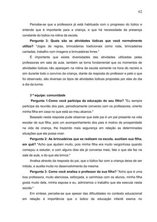 62
Percebe-se que a professora já está habituada com o progresso do lúdico e
entende que é importante para a criança, e que há necessidade da presença
constante do lúdico na rotina da escola.
Pergunta 3: Quais são as atividades lúdicas que você normalmente
utiliza? "Jogos de regras, brincadeiras tradicionais como roda, brincadeiras
cantadas, trabalho com imagens e brincadeiras livres."
É importante que exista diversidades das atividades utilizadas pelas
professoras em sala de aula, também se torna fundamental que os momentos de
atividades lúdicas não apareçam na rotina da escola somente na hora do recreio e
sim durante todo o convívio da criança, diante da resposta do professor e pelo o que
foi observado, são diversas os tipos de atividades lúdicas propostas por elas do dia
a dia da turma.
3 ª equipe: comunidade
Pergunta 1:Como você participa da educação do seu filho? "Eu sempre
participa da reunião dos pais, periodicamente converso com os professores, oriento
minha filha em casa no que está ao meu alcance."
Baseado nesta resposta pude observar que este pai é um pai presente na vida
escolar de sua filha, pois um acompanhamento dos pais é motivo de prosperidade
na vida da criança, lhe trazendo mais segurança em relação as determinadas
situações que ela possa viver.
Pergunta 2: As brincadeiras que se realizam na escola, auxiliam sua filha,
em quê? "Acho que ajudam muito, pois minha filha era muito vergonhosa quando
começou a estudar, e com alguns dias ela já conversa mais, fala o que ela faz na
sala de aula, e do que ela brinca."
Analisa através da resposta do pai, que o lúdico faz com a criança deixa de ser
inibida, e auxilia muito no desenvolvimento da mesma.
Pergunta 3: Como você analisa o professor da sua filha? "Acho que é uma
boa professora, muito atenciosa, esforçada, e carinhosa com os alunos, minha filha
gosta muito dela, minha esposa e eu, admiramos o trabalho que ela executa nesta
escola."
Em síntese, percebe-se que apesar das dificuldades no contexto educacional
em relação á importância que o lúdico da educação infantil exerce no
 