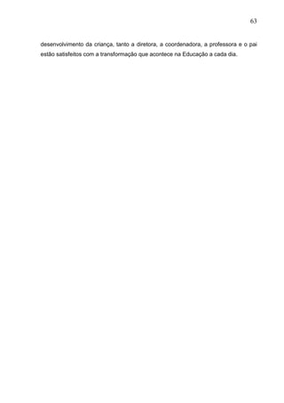 63
desenvolvimento da criança, tanto a diretora, a coordenadora, a professora e o pai
estão satisfeitos com a transformação que acontece na Educação a cada dia.
 