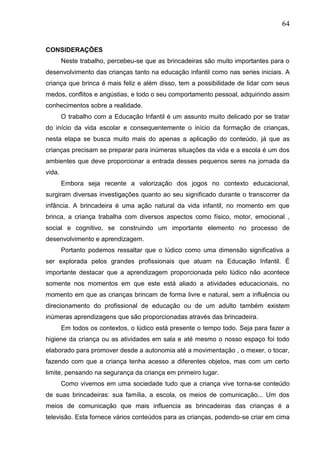 64
CONSIDERAÇÕES
Neste trabalho, percebeu-se que as brincadeiras são muito importantes para o
desenvolvimento das crianças tanto na educação infantil como nas series iniciais. A
criança que brinca é mais feliz e além disso, tem a possibilidade de lidar com seus
medos, conflitos e angústias, e todo o seu comportamento pessoal, adquirindo assim
conhecimentos sobre a realidade.
O trabalho com a Educação Infantil é um assunto muito delicado por se tratar
do início da vida escolar e consequentemente o início da formação de crianças,
nesta etapa se busca muito mais do apenas a aplicação do conteúdo, já que as
crianças precisam se preparar para inúmeras situações da vida e a escola é um dos
ambientes que deve proporcionar a entrada desses pequenos seres na jornada da
vida.
Embora seja recente a valorização dos jogos no contexto educacional,
surgiram diversas investigações quanto ao seu significado durante o transcorrer da
infância. A brincadeira é uma ação natural da vida infantil, no momento em que
brinca, a criança trabalha com diversos aspectos como físico, motor, emocional ,
social e cognitivo, se construindo um importante elemento no processo de
desenvolvimento e aprendizagem.
Portanto podemos ressaltar que o lúdico como uma dimensão significativa a
ser explorada pelos grandes profissionais que atuam na Educação Infantil. É
importante destacar que a aprendizagem proporcionada pelo lúdico não acontece
somente nos momentos em que este está aliado a atividades educacionais, no
momento em que as crianças brincam de forma livre e natural, sem a influência ou
direcionamento do profissional de educação ou de um adulto também existem
inúmeras aprendizagens que são proporcionadas através das brincadeira.
Em todos os contextos, o lúdico está presente o tempo todo. Seja para fazer a
higiene da criança ou as atividades em sala e até mesmo o nosso espaço foi todo
elaborado para promover desde a autonomia até a movimentação , o mexer, o tocar,
fazendo com que a criança tenha acesso a diferentes objetos, mas com um certo
limite, pensando na segurança da criança em primeiro lugar.
Como vivemos em uma sociedade tudo que a criança vive torna-se conteúdo
de suas brincadeiras: sua família, a escola, os meios de comunicação... Um dos
meios de comunicação que mais influencia as brincadeiras das crianças é a
televisão. Esta fornece vários conteúdos para as crianças, podendo-se criar em cima
 