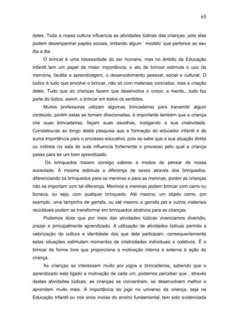 65
deles. Toda a nossa cultura influencia as atividades lúdicas das crianças; pois elas
podem desempenhar papéis sociais, imitando algum „ modelo‟ que pertence ao seu
dia a dia.
O brincar é uma necessidade do ser humano, mas no âmbito da Educação
Infantil tem um papel de maior importância, o ato de brincar estimula o uso da
memória, facilita a aprendizagem, o desenvolvimento pessoal, social e cultural. O
lúdico é tudo que envolve o brincar, não só com materiais concretos, mas a criação
deles. Tudo que as crianças fazem que desenvolva o corpo, a mente,...tudo faz
parte do lúdico, assim, o brincar em todos os sentidos.
Muitos professores utilizam algumas brincadeiras para transmitir algum
conteúdo, porém estas se tornam direcionadas, é importante também que a criança
crie suas brincadeiras, façam suas escolhas, instigando a sua criatividade.
Constatou-se ao longo desta pesquisa que a formação do educador infantil é de
suma importância para o processo educativo, pois se sabe que a sua atuação direta
ou indireta na sala de aula influencia fortemente o processo pelo qual a criança
passa para ter um bom aprendizado.
Os brinquedos trazem consigo valores e modos de pensar de nossa
sociedade. A mesma estimula a diferença de sexos através dos brinquedos,
diferenciando os brinquedos para os meninos e para as meninas, porém as crianças
não se importam com tal diferença. Meninos e meninas podem brincar com carro ou
boneca, ou seja, com qualquer brinquedo. Até mesmo, um objeto como, por
exemplo, uma tampinha de garrafa, ou até mesmo a garrafa pet e outros materiais
recicláveis podem se transformar em brinquedos atrativos para as crianças.
Podemos dizer que por meio das atividades lúdicas vivenciamos diversão,
prazer e principalmente aprendizado. A utilização de atividades lúdicas permite a
valorização da cultura e identidade dos que dela participam, consequentemente
estas situações estimulam momentos de criatividades individuais e coletivos. É o
brincar de forma livre que proporciona a motivação interna e externa á ação da
criança.
As crianças se interessam muito por jogos e brincadeiras, sabendo que o
aprendizado está ligado a motivação de cada um, podemos perceber que , através
destas atividades lúdicas, as crianças se concentram, se desenvolvem melhor e
aprendem muito mais. A importância do jogo no universo da criança, seja na
Educação Infantil ou nos anos inicias do ensino fundamental, tem sido evidenciada
 