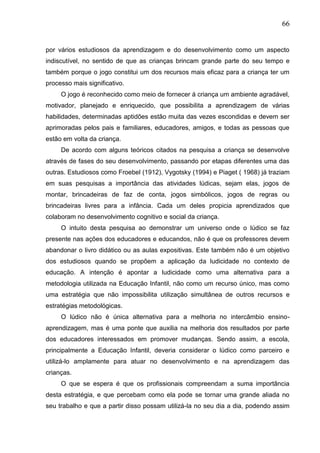 66
por vários estudiosos da aprendizagem e do desenvolvimento como um aspecto
indiscutível, no sentido de que as crianças brincam grande parte do seu tempo e
também porque o jogo constitui um dos recursos mais eficaz para a criança ter um
processo mais significativo.
O jogo é reconhecido como meio de fornecer á criança um ambiente agradável,
motivador, planejado e enriquecido, que possibilita a aprendizagem de várias
habilidades, determinadas aptidões estão muita das vezes escondidas e devem ser
aprimoradas pelos pais e familiares, educadores, amigos, e todas as pessoas que
estão em volta da criança.
De acordo com alguns teóricos citados na pesquisa a criança se desenvolve
através de fases do seu desenvolvimento, passando por etapas diferentes uma das
outras. Estudiosos como Froebel (1912), Vygotsky (1994) e Piaget ( 1968) já traziam
em suas pesquisas a importância das atividades lúdicas, sejam elas, jogos de
montar, brincadeiras de faz de conta, jogos simbólicos, jogos de regras ou
brincadeiras livres para a infância. Cada um deles propicia aprendizados que
colaboram no desenvolvimento cognitivo e social da criança.
O intuito desta pesquisa ao demonstrar um universo onde o lúdico se faz
presente nas ações dos educadores e educandos, não é que os professores devem
abandonar o livro didático ou as aulas expositivas. Este também não é um objetivo
dos estudiosos quando se propõem a aplicação da ludicidade no contexto de
educação. A intenção é apontar a ludicidade como uma alternativa para a
metodologia utilizada na Educação Infantil, não como um recurso único, mas como
uma estratégia que não impossibilita utilização simultânea de outros recursos e
estratégias metodológicas.
O lúdico não é única alternativa para a melhoria no intercâmbio ensino-
aprendizagem, mas é uma ponte que auxilia na melhoria dos resultados por parte
dos educadores interessados em promover mudanças. Sendo assim, a escola,
principalmente a Educação Infantil, deveria considerar o lúdico como parceiro e
utilizá-lo amplamente para atuar no desenvolvimento e na aprendizagem das
crianças.
O que se espera é que os profissionais compreendam a suma importância
desta estratégia, e que percebam como ela pode se tornar uma grande aliada no
seu trabalho e que a partir disso possam utilizá-la no seu dia a dia, podendo assim
 