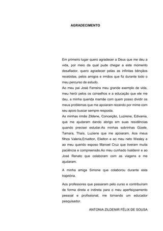 7
AGRADECIMENTO
Em primeiro lugar quero agradecer a Deus que me deu a
vida, por meio da qual pude chegar a este momento
desafiador, quero agradecer pelas as infinitas bênçãos
recebidas, pelos amigos e irmãos que fiz durante todo o
meu percurso de estudo.
Ao meu pai José Ferreira meu grande exemplo de vida,
meu herói pelos os conselhos e a educação que ele me
deu, a minha querida mamãe com quem posso dividir os
meus problemas que me apoiaram rezando por mime com
seu apoio buscar sempre resposta.
As minhas irmãs Zildene, Conceição, Luzirene, Edivania,
que me ajudaram dando abrigo em suas residências
quando precisei estudar.As minhas sobrinhas Gizele,
Tamara, Thaís, Luziene que me apoiaram. Aos meus
filhos Valeria,Erivelton, Elielton e ao meu neto Wesley e
ao meu querido esposo Manoel Cruz que tiveram muita
paciência e compreensão.Ao meu cunhado Ivaldenir e ao
José Renato que colaboram com as viagens e me
ajudaram.
A minha amiga Simone que colaborou durante esta
trajetória.
Aos professores que passaram pelo curso e contribuíram
de forma direta e indireta para o meu aperfeiçoamento
pessoal e profissional, me tornando um educador
pesquisador.
ANTONIA ZILDENIR FÉLIX DE SOUSA
 
