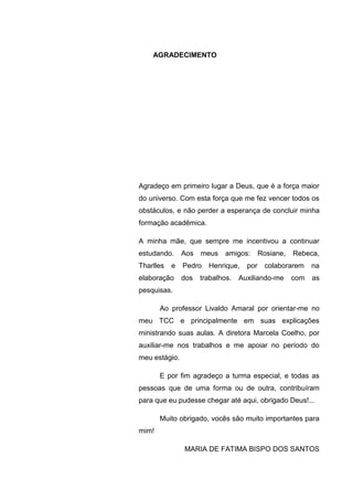 8
AGRADECIMENTO
Agradeço em primeiro lugar a Deus, que é a força maior
do universo. Com esta força que me fez vencer todos os
obstáculos, e não perder a esperança de concluir minha
formação acadêmica.
A minha mãe, que sempre me incentivou a continuar
estudando. Aos meus amigos: Rosiane, Rebeca,
Tharlles e Pedro Henrique, por colaborarem na
elaboração dos trabalhos. Auxiliando-me com as
pesquisas.
Ao professor Livaldo Amaral por orientar-me no
meu TCC e principalmente em suas explicações
ministrando suas aulas. A diretora Marcela Coelho, por
auxiliar-me nos trabalhos e me apoiar no período do
meu estágio.
E por fim agradeço a turma especial, e todas as
pessoas que de uma forma ou de outra, contribuíram
para que eu pudesse chegar até aqui, obrigado Deus!...
Muito obrigado, vocês são muito importantes para
mim!
MARIA DE FATIMA BISPO DOS SANTOS
 