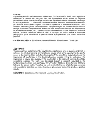 9
RESUMO
A presente pesquisa tem como tema: O lúdico na Educação Infantil e tem como objetivo de
questionar, e pensar em soluções para um aprendizado eficaz, diante da seguinte
problemática: Qual a capacidade que o lúdico tem de desenvolver as habilidades da criança
da Educação Infantil? O objetivo do presente trabalho é abordar a importância do lúdico no
processo de ensino-aprendizagem, buscando compreender a relevância do brincar, como
subsídio, na construção do desenvolvimento, de aprendizagem, no processo educacional da
criança. O trabalho desenvolveu-se através de uma pesquisa alicerçadas nos fundamentos
de autores como Piaget 1981, Vygotsky 1996 e Emilia Ferreiro 2002 e seguindo a realidade
escolar. Portanto busca-se identificar que a utilização do lúdico aliada a atividades
pedagógicas pode transformar o aprender numa ação prazerosa que produz resultados
positivos.
PALAVRAS CHAVES: Socialização, Desenvolvimento, Aprendizagem, Construção.
ABSTRACT
This research has as its theme: The playful in kindergarten and aims to question and think of
solutions for effective learning, on the following issues: What is the capacity that the playful
needs to develop the child's skills from kindergarten? The aim of this study is to discuss the
importance of playfulness in the teaching-learning process, trying to understand the
importance of playing as a subsidy in the construction of development, learning, the child's
educational process. The work was developed through a research grounded in the
fundamentals of authors such as Piaget, 1981, Vygotsky 1996 and Emilia Ferreiro 2002 and
following the school reality. Therefore we seek to identify the use of playfulness combined
with educational activities can make learning a pleasurable action that produces positive
results.
KEYWORDS: Socialization, Development, Learning, Construction.
 