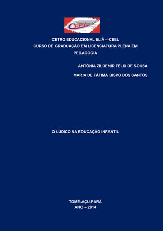 1
CETRO EDUCACIONAL ELIÃ – CEEL
CURSO DE GRADUAÇÃO EM LICENCIATURA PLENA EM
PEDAGOGIA
ANTÔNIA ZILDENIR FÉLIX DE SOUSA
MARIA DE FÁTIMA BISPO DOS SANTOS
O LÚDICO NA EDUCAÇÃO INFANTIL
TOMÉ-AÇU-PARÁ
ANO – 2014
 