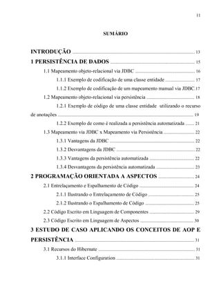 11
SUMÁRIO
INTRODUÇÃO ................................................................................................................. 13
1 PERSISTÊNCIA DE DADOS .............................................................................. 15
1.1 Mapeamento objeto-relacional via JDBC ....................................................... 16
1.1.1 Exemplo de codificação de uma classe entidade ........................... 17
1.1.2 Exemplo de codificação de um mapeamento manual via JDBC.17
1.2 Mapeamento objeto-relacional via persistência ............................................ 18
1.2.1 Exemplo de código de uma classe entidade utilizando o recurso
de anotações ............................................................................................................................. 19
1.2.2 Exemplo de como é realizada a persistência automatizada ........ 21
1.3 Mapeamento via JDBC x Mapeamento via Persistência ............................ 22
1.3.1 Vantagens da JDBC .............................................................................. 22
1.3.2 Desvantagens da JDBC ........................................................................ 22
1.3.3 Vantagens da persistência automatizada ......................................... 22
1.3.4 Desvantagens da persistência automatizada ................................... 23
2 PROGRAMAÇÃO ORIENTADA A ASPECTOS ................................. 24
2.1 Entrelaçamento e Espalhamento de Código .................................................. 24
2.1.1 Ilustrando o Entrelaçamento de Código .......................................... 25
2.1.2 Ilustrando o Espalhamento de Código ............................................. 25
2.2 Código Escrito em Linguagem de Componentes ......................................... 29
2.3 Código Escrito em Linguagem de Aspectos ................................................. 30
3 ESTUDO DE CASO APLICANDO OS CONCEITOS DE AOP E
PERSISTÊNCIA .............................................................................................................. 31
3.1 Recursos do Hibernate ......................................................................................... 31
3.1.1 Interface Configuration ........................................................................ 31
 