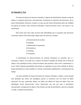 13
INTRODUÇÃO
No desenvolvimento de sistemas orientados a objetos são identificados, durante a etapa de
análise, os requisitos funcionais e não funcionais. Geralmente os requisitos não funcionais, são os
pontos denominados interesses cruzados, ou seja, que não fazem diretamente parte das unidades
de negócio do sistema. Estes interesses dificultam o desenvolvimento, teste e até mesmo a sua
manutenção.
Para tornar mais claro onde ocorrem estas dificuldades que os requisitos não funcionais
ocasionam, abaixo estão relacionados alguns tipos de interesses cruzados:
a) Gerenciamento de sessões;
b) Logging;
c) Manutenção da segurança;
d) Persistência;
e) Profiling;
f) Transações.
A metodologia de desenvolvimento de sistemas dominante no mercado, que é a
orientação a objetos, foi criada com o objetivo de abstrair entidades do mundo real na forma de
objetos. Esse paradigma tornou o desenvolvimento mais produtivo, bem como a manutenção e o
reuso. Porém, algumas propriedades não podem ser separadas em uma única unidade de função,
porque participam de várias unidades no sistema, ocasionando espalhamento e entrelaçamento de
código.
Um outro problema de desenvolvimento de sistemas orientados a objetos, ocorre quando
uma aplicação que utiliza este paradigma, precisa se comunicar com um banco de dados
relacional. Ou seja, representar objetos em linhas nas tabelas do banco de dados. Para esta
dificuldade, foram desenvolvidos vários frameworks que tem por base a persistência
automatizada e transparente de objetos. Para realizar esse tipo de persistência, uma nova camanda
é criada, a camada de persistência.
 