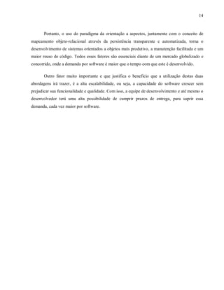 14
Portanto, o uso do paradigma da orientação a aspectos, juntamente com o conceito de
mapeamento objeto-relacional através da persistência transparente e automatizada, torna o
desenvolvimento de sistemas orientados a objetos mais produtivo, a manutenção facilitada e um
maior reuso de código. Todos esses fatores são essenciais diante de um mercado globalizado e
concorrido, onde a demanda por software é maior que o tempo com que este é desenvolvido.
Outro fator muito importante e que justifica o benefício que a utilização destas duas
abordagens irá trazer, é a alta escalabilidade, ou seja, a capacidade do software crescer sem
prejudicar sua funcionalidade e qualidade. Com isso, a equipe de desenvolvimento e até mesmo o
desenvolvedor terá uma alta possibilidade de cumprir prazos de entrega, para suprir essa
demanda, cada vez maior por software.
 