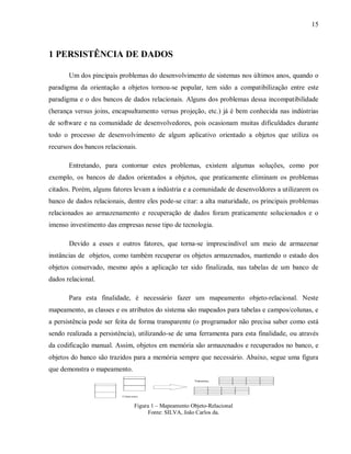 15
1 PERSISTÊNCIA DE DADOS
Um dos pincipais problemas do desenvolvimento de sistemas nos últimos anos, quando o
paradigma da orientação a objetos tornou-se popular, tem sido a compatibilização entre este
paradigma e o dos bancos de dados relacionais. Alguns dos problemas dessa incompatibilidade
(herança versus joins, encapsultamento versus projeção, etc.) já é bem conhecida nas indústrias
de software e na comunidade de desenvolvedores, pois ocasionam muitas dificuldades durante
todo o processo de desenvolvimento de algum aplicativo orientado a objetos que utiliza os
recursos dos bancos relacionais.
Entretando, para contornar estes problemas, existem algumas soluções, como por
exemplo, os bancos de dados orientados a objetos, que praticamente eliminam os problemas
citados. Porém, alguns fatores levam a indústria e a comunidade de desenvoldores a utilizarem os
banco de dados relacionais, dentre eles pode-se citar: a alta maturidade, os principais problemas
relacionados ao armazenamento e recuperação de dados foram praticamente solucionados e o
imenso investimento das empresas nesse tipo de tecnologia.
Devido a esses e outros fatores, que torna-se imprescindível um meio de armazenar
instâncias de objetos, como também recuperar os objetos armazenados, mantendo o estado dos
objetos conservado, mesmo após a aplicação ter sido finalizada, nas tabelas de um banco de
dados relacional.
Para esta finalidade, é necessário fazer um mapeamento objeto-relacional. Neste
mapeamento, as classes e os atributos do sistema são mapeados para tabelas e campos/colunas, e
a persistência pode ser feita de forma transparente (o programador não precisa saber como está
sendo realizada a persistência), utilizando-se de uma ferramenta para esta finalidade, ou através
da codificação manual. Assim, objetos em memória são armazenados e recuperados no banco, e
objetos do banco são trazidos para a memória sempre que necessário. Abaixo, segue uma figura
que demonstra o mapeamento.
Figura 1 – Mapeamento Objeto-Relacional
Fonte: SILVA, João Carlos da.
 