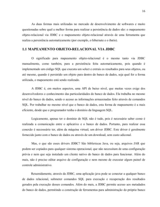 16
As duas formas mais utilizadas no mercado de desenvolvimento de softwares e muito
questionadas sobre qual a melhor forma para realizar a persistência de dados são: o mapeamento
objeto-relacional via JDBC e o mapeamento objeto-relacional através de uma ferramenta que
realiza a persistência automaticamente (por exemplo, o hibernate e o ibatis).
1.1 MAPEAMENTO OBJETO-RELACIONAL VIA JDBC
O significado para mapeamento objeto-relacional é o mesmo tanto via JDBC
manualmente, como também, para a persistência feita automaticamente, pois quando é
implementado um código SQL que executa um select e extrais os resultados para seus objetos, ou
até mesmo, quando é persistido um objeto para dentro do banco de dados, seja qual for a forma
utilizada, o mapeamento está sendo realizado.
A JDBC é, em muitos aspectos, uma API de baixo nível, que muitas vezes exige dos
desenvolvedores o conhecimento das particularidades do banco de dados. Ela trabalha no mesmo
nível do banco de dados, sendo o acesso as informações armazenadas feito através de comandos
SQL. Por trabalhar no mesmo nível que o banco de dados, esta forma de mapeamento é a mais
eficiente, desde que o programador tenha o domínio da linguagem SQL.
Logicamente, apenas ter o domínio de SQL não é tudo, pois é necessário saber como é
realizada a comunicação entre o aplicativo e o banco de dados. Portanto, para realizar essa
conexão é necesssário ter, além da máquina virtual, um driver JDBC. Este driver é geralmente
fornecido junto com o banco de dados ou através de um download, sem custo adiconal.
Mas, o que são esses drivers JDBC? São bibliotecas Java, ou seja, arquivos JAR que
podem ser copiados para qualquer sistema operacional, que não necessitam de uma configuração
prévia e nem que seja instalado um cliente nativo do banco de dados para funcionar. Além do
mais, não é preciso editar arquivo de configuração e nem mesmo de executar algum painel de
controle administrativo.
Resumidamente, através da JDBC, uma aplicação java pode se conectar a qualquer banco
de dados relacional, submeter comandos SQL para execução e recuperação dos resultados
gerados pela execução desses comandos. Além do mais, a JDBC permite acesso aos metadados
do banco de dados, permitindo a construção de ferramentas para administração do próprio banco
 
