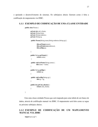 17
e apoiando o desenvolvimento de sistemas. Os subtópicos abaixo ilustram como é feita a
codificação de mapeamento via JDBC.
1.1.1 EXEMPLO DE CODIFICAÇÃO DE UMA CLASSE ENTIDADE
public class Pessoa {
private int cod_cliente;
private String nome;
private String endereco;
private String rg;
public Pessoa(String nome,String endereco,String rg) {
this.setNome(nome);
this.setEndereco(endereco);
this.setRg(rg);
}
public String getNome() {
return nome;
}
public void setNome(String nome) {
this.nome = nome;
}
public String getRg() {
return rg;
}
public void setRg(String rg) {
this.rg = rg;
}
public int getCod_cliente() {
return cod_cliente;
}
}
Esta uma classe entidade Pessoa que será mapeada para uma tabela de um banco de
dados, através de codificação manual via JDBC. O mapeamento será feito como se segue
no próximo subtópico abaixo.
1.1.2 EXEMPLO DE CODIFICAÇÃO DE UM MAPEAMENTO
MANUAL VIA JDBC
import java.sql.*;
 