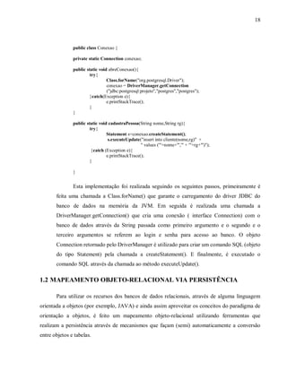 18
public class Conexao {
private static Connection conexao;
public static void abreConexao(){
try{
Class.forName("org.postgresql.Driver");
conexao = DriverManager.getConnection
("jdbc:postgresql:projeto","postgres","postgres");
}catch(Exception e){
e.printStackTrace();
}
}
public static void cadastraPessoa(String nome,String rg){
try{
Statement s=conexao.createStatement();
s.executeUpdate("insert into cliente(nome,rg)" +
" values ('"+nome+"','" + '"+rg+"')");
}catch (Exception e){
e.printStackTrace();
}
}
Esta implementação foi realizada seguindo os seguintes passos, primeiramente é
feita uma chamada a Class.forName() que garante o carregamento do driver JDBC do
banco de dados na memória da JVM. Em seguida é realizada uma chamada a
DriverManager.getConnection() que cria uma conexão ( interface Connection) com o
banco de dados através da String passada como primeiro argumento e o segundo e o
terceiro argumentos se referem ao login e senha para acesso ao banco. O objeto
Connection retornado pelo DriverManager é utilizado para criar um comando SQL (objeto
do tipo Statement) pela chamada a createStatement(). E finalmente, é executado o
comando SQL através da chamada ao método executeUpdate().
1.2 MAPEAMENTO OBJETO-RELACIONAL VIA PERSISTÊNCIA
Para utilizar os recursos dos bancos de dados relacionais, através de alguma linguagem
orientada a objetos (por exemplo, JAVA) e ainda assim aproveitar os conceitos do paradigma de
orientação a objetos, é feito um mapeamento objeto-relacional utilizando ferramentas que
realizam a persistência através de mecanismos que façam (semi) automaticamente a conversão
entre objetos e tabelas.
 