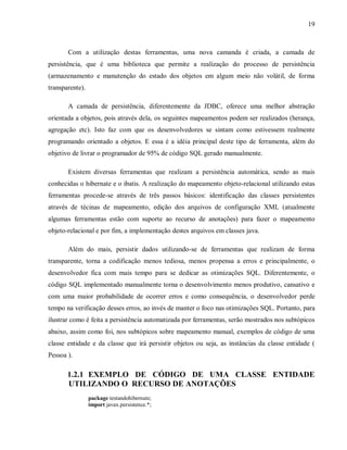 19
Com a utilização destas ferramentas, uma nova camanda é criada, a camada de
persistência, que é uma biblioteca que permite a realização do processo de persistência
(armazenamento e manutenção do estado dos objetos em algum meio não volátil, de forma
transparente).
A camada de persistência, diferentemente da JDBC, oferece uma melhor abstração
orientada a objetos, pois através dela, os seguintes mapeamentos podem ser realizados (herança,
agregação etc). Isto faz com que os desenvolvedores se sintam como estivessem realmente
programando orientado a objetos. E essa é a idéia principal deste tipo de ferramenta, além do
objetivo de livrar o programador de 95% de código SQL gerado manualmente.
Existem diversas ferramentas que realizam a persistência automática, sendo as mais
conhecidas o hibernate e o ibatis. A realização do mapeamento objeto-relacional utilizando estas
ferramentas procede-se através de três passos básicos: identificação das classes persistentes
através de técinas de mapeamento, edição dos arquivos de configuração XML (atualmente
algumas ferramentas estão com suporte ao recurso de anotações) para fazer o mapeamento
objeto-relacional e por fim, a implementação destes arquivos em classes java.
Além do mais, persistir dados utilizando-se de ferramentas que realizam de forma
transparente, torna a codificação menos tediosa, menos propensa a erros e principalmente, o
desenvolvedor fica com mais tempo para se dedicar as otimizações SQL. Diferentemente, o
código SQL implementado manualmente torna o desenvolvimento menos produtivo, cansativo e
com uma maior probabilidade de ocorrer erros e como consequência, o desenvolvedor perde
tempo na verificação desses erros, ao invés de manter o foco nas otimizações SQL. Portanto, para
ilustrar como é feita a persistência automatizada por ferramentas, serão mostrados nos subtópicos
abaixo, assim como foi, nos subtópicos sobre mapeamento manual, exemplos de código de uma
classe entidade e da classe que irá persistir objetos ou seja, as instâncias da classe entidade (
Pessoa ).
1.2.1 EXEMPLO DE CÓDIGO DE UMA CLASSE ENTIDADE
UTILIZANDO O RECURSO DE ANOTAÇÕES
package testandohibernate;
import javax.persistence.*;
 