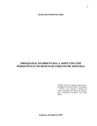 2
ADAILTON PIMENTEL REIS
PROGRAMAÇÃO ORIENTADA A ASPECTOS COM
PERSISTÊNCIA NO DESENVOLVIMENTO DE SISTEMAS
Arapiraca, dezembro de 2007
Trabalho Final de Graduação apresentado à
Faculdade de Ciências Exatas e Tecnológicas
– FACET, como requisito a obtenção de
Título de Bacharel em Análise de Sistemas,
sob a orientação do Professor José Carlos
Milito.
 