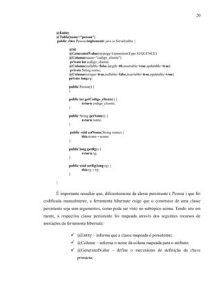 20
@Entity
@Table(name="pessoa")
public class Pessoa implements java.io.Serializable {
@Id
@GeneratedValue(strategy=GenerationType.SEQUENCE)
@Column(name="codigo_cliente")
private int codigo_cliente;
@Column(nullable=false,length=40,insertable=true,updatable=true)
private String nome;
@Column(unique=true,nullable=false,insertable=true,updatable=true)
private long rg;
public Pessoa() {
}
public int getCodigo_cliente() {
return codigo_cliente;
}
public String getNome() {
return nome;
}
public void setNome(String nome) {
this.nome = nome;
}
public long getRg() {
return rg;
}
public void setRg(long rg) {
this.rg = rg;
}
}
É importante ressaltar que, diferentemente da classe persistente ( Pessoa ) que foi
codificada manualmente, a ferramenta hibernate exige que o construtor de uma classe
persistente seja sem argumentos, como pode ser visto no subtópico acima. Tendo isto em
mente, a respectiva classe persistente foi mapeada através dos seguintes recursos de
anotações da ferramenta hibernate:
! @Entity – informa que a classe mapeada é persistente;
! @Column – informa o nome da coluna mapeada para o atributo;
! @GeneratedValue – define o mecanismo de definição da chave
primária;
 
