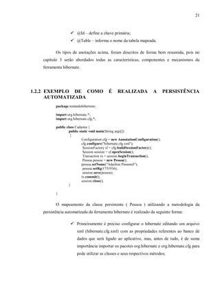 21
! @Id – define a chave primária;
! @Table – informa o nome da tabela mapeada.
Os tipos de anotações acima, foram descritos de forma bem resumida, pois no
capítulo 3 serão abordados todas as características, componentes e mecanismos da
ferramenta hibernate.
1.2.2 EXEMPLO DE COMO É REALIZADA A PERSISTÊNCIA
AUTOMATIZADA
package testandohibernate;
import org.hibernate.*;
import org.hibernate.cfg.*;
public class Cadastra {
public static void main(String args[])
{
Configuration cfg = new AnnotationConfiguration();
cfg.configure("hibernate.cfg.xml");
SessionFactory sf = cfg.buildSessionFactory();
Session session = sf.openSession();
Transaction tx = session.beginTransaction();
Pessoa pessoa = new Pessoa();
pessoa.setNome("Adailton Pimentel");
pessoa.setRg(1751936);
session.save(pessoa);
tx.commit();
session.close();
}
}
O mapeamento da classe persistente ( Pessoa ) utilizando a metodologia da
persistência automatizada da ferramenta hibernate é realizado da seguinte forma:
! Primeiramente é preciso configurar o hibernate editando um arquivo
xml (hibernate.cfg.xml) com as propriedades referentes ao banco de
dados que será ligado ao aplicativo, mas, antes de tudo, é de suma
importância importar os pacotes org.hibernate e org.hibernate.cfg para
pode utilizar as classes e seus respectivos métodos;
 