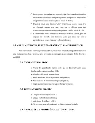 22
! Em seguida é instanciado um objeto do tipo AnnotationConfiguration,
onde através do método configure é passado o arquivo de mapeamento
das propriedades de inicialização do banco de dados;
! Depois é criado uma SessionFactory ( fábrica de sessões ) que deve
ser chamada apenas uma vez, visto que os objetos deste tipo
armazenam os mapeamentos que são pesados e muito lentos de criar.
! E finalmente é aberta uma sessão através da interface Session, para em
seguida ser iniciada uma transação para que possa ser feita a
persistência do objeto ( pessoa ) pelo método save.
1.3 MAPEAMENTO VIA JDBC X MAPEAMENTO VIA PERSISTÊNCIA
Para demonstrar a comparação entre JDBC e persistência automatizada por ferramentas de
uma maneira mais clara e concisa, serão abordadas as vantagens e desvantagens destes dois tipos
de ORM.
1.3.1 VANTAGENS DA JDBC
a) Curva de aprendizado menor, visto que os desenvolvedores estão
familiarizados e conhecem bem SQL;
b) Maneira eficiente de acessar dados;
c) Não é necessário editar arquivos de configuração;
d) Não necessita de nenhuma configuração prévia;
e) Opção que normalmente oferece melhor performance.
1.3.2 DESVANTAGENS DO JDBC
a) Códigos intrusivos ( invasivos )
b) Código realizado manualmente;
c) Mais linhas de código ( LOC )
d) Oferece uma abstração orientada a objetos bastante limitada;
1.3.3 VANTAGES DA PERSISTÊNCA AUTOMATIZADA
 