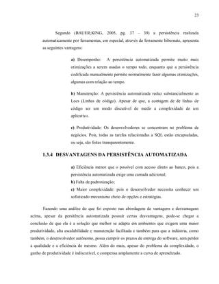 23
Segundo (BAUER;KING, 2005, pg. 37 – 39) a persistência realizada
automaticamente por ferramentas, em especial, através da ferramente hibernate, apresenta
as seguintes vantagens:
a) Desempenho: A persistência automatizada permite muito mais
otimizações a serem usadas o tempo todo, enquanto que a persistência
codificada manualmente permite normalmente fazer algumas otimizações,
algumas com relação ao tempo.
b) Manutenção: A persistência automatizada reduz substancialmente as
Locs (Linhas de código). Apesar de que, a contagem de de linhas de
código ser um modo discutível de medir a complexidade de um
aplicativo.
c) Produtividade: Os desenvolvedores se concentram no problema de
negócios. Pois, todas as tarefas relacionadas a SQL estão encapsuladas,
ou seja, são feitas transparentemente.
1.3.4 DESVANTAGENS DA PERSISTÊNCIA AUTOMATIZADA
a) Eficiência menor que o possível com acesso direto ao banco, pois a
persistência automatizada exige uma camada adicional;
b) Falta de padronização;
c) Maior complexidade: pois o desenvolvedor necessita conhecer um
sofisticado mecanismo cheio de opções e estratégias.
Fazendo uma análise do que foi exposto nas abordagens de vantagens e desvantagens
acima, apesar da persitência automatizada possuir certas desvantagens, pode-se chegar a
conclusão de que ela é a solução que melhor se adapta em ambientes que exigem uma maior
produtividade, alta escalabilidade e manutenção facilitada e também para que a indústria, como
também, o desenvolvedor autônomo, possa cumprir os prazos de entrega do software, sem perder
a qualidade e a eficiência do mesmo. Além do mais, apesar do problema da complexidade, o
ganho de produtividade é indiscutível, e compensa amplamente a curva de aprendizado.
 