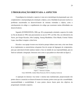 24
2 PROGRAMAÇÃO ORIENTADA A ASPECTOS
O paradigma da orientação a aspectos é uma nova metodologia de programação que veio
complementar o atual paradigma da orientação a objetos, com a finalidade de procurar resolver os
problemas encontrandos no desenvolvimento de sistemas orientados a objetos, como o
entrelaçamento de código e o espalhamento de código que ocasionam muitas dificuldades aos
desenvolvedores.
Segundo (JUNIOR;WINCK, 2006, pg. 42) a programação orientada a aspectos foi criada
no fim da década de 1990, mais precisamente no ano de 1997, em Palo Alto, nos laboratórios da
Xerox, por Gregor Kiczales, John Lamping, Anurag Mendhekar, Chris Maeda, Cristina Videira
Lopes, Jean-Marc Loingtier e John Irwin.
Kiczales e sua equipe tiveram essa iniciativa porque tinham como meta, criar uma forma
de se implementar as características ortogonais fora do escopo da linguagem de componentes,
para que cada desenvolvedor pudesse manter o foco no módulo de sua responsabilidade, para no
final ser realizado a integração. Interesses estes como os que podem ser observados na figura 2.
Figura 2 – Interesses cruzados
Fonte: RESENDE, Antônio Maria Pereira de; SILVA, Claudiney Calixto da
A separação de intereses visa tornar o sistema mais modularizado, proporcionando três
pontos chaves e essenciais no desenvolvimento de sistemas, pontos esses que são a reusabilidade,
manutenabilidade e escalabilidade. E esses pontos chaves fazem parte dos objetivos da
programação orientada a aspectos.
 