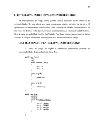 25
2.1 ENTRELAÇAMENTO E ESPALHAMENTO DE CÓDIGO
O entrelaçamento de código ocorre quando torna-se necessário inserir chamadas de
responsabilidades de uma classe em outra, ocasionando código intrusivo ou invasivo. O
espalhamento de código ocorre quando existe várias chamadas de métodos de uma instância de
uma classe em diversas outras classes, tornando a manutenabilidade e a produtvidade trabalhosa.
Além do mais, a reusabilidade também é dificultada. Para ilustar tais problemas, segue-se abaixo
exemplos de códigos relacionados ao entrelaçamento e ao espalhamento de código.
2.1.1 ILUSTRANDO O ENTRELAÇAMENTO DE CÓDIGO
As linhas de código em negrito e sublinhadas representam chamadas de
responsabilidades da classe Ponto na classe Reta.
public class Ponto {
int x;
int y;
public Ponto(int x, int y)
{
this.x = x;
this.y = y;
}
public int getX()
{
return this.x;
}
public int getY()
{
return this.y;
}
}
public class Reta{
int x1,x2;
int x2,y2;
public Reta(Ponto x, Ponto y)
{
this.x1 = x.getX();
this.y1 = y.getY();
this.x2 = x.getX();
this.y2 = y.getY();
}
}
 