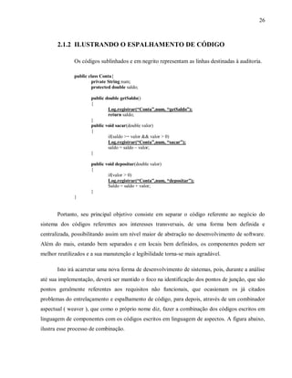 26
2.1.2 ILUSTRANDO O ESPALHAMENTO DE CÓDIGO
Os códigos sublinhados e em negrito representam as linhas destinadas à auditoria.
public class Conta{
private String num;
protected double saldo;
public double getSaldo()
{
Log.registrar(“Conta”,num, “getSaldo”);
return saldo;
}
public void sacar(double valor)
{
if(saldo >= valor && valor > 0)
Log.registrar(“Conta”,num, “sacar”);
saldo = saldo – valor;
}
public void depositar(double valor)
{
if(valor > 0)
Log.registrar(“Conta”,num, “depositar”);
Saldo = saldo + valor;
}
}
Portanto, seu principal objetivo consiste em separar o código referente ao negócio do
sistema dos códigos referentes aos interesses transversais, de uma forma bem definida e
centralizada, possibilitando assim um nível maior de abstração no desenvolvimento de software.
Além do mais, estando bem separados e em locais bem definidos, os componentes podem ser
melhor reutilizados e a sua manutenção e legibilidade torna-se mais agradável.
Isto irá acarretar uma nova forma de desenvolvimento de sistemas, pois, durante a análise
até sua implementação, deverá ser mantido o foco na identificação dos pontos de junção, que são
pontos geralmente referentes aos requisitos não funcionais, que ocasionam os já citados
problemas do entrelaçamento e espalhamento de código, para depois, através de um combinador
aspectual ( weaver ), que como o próprio nome diz, fazer a combinação dos códigos escritos em
linguagem de componentes com os códigos escritos em linguagem de aspectos. A figura abaixo,
ilustra esse processo de combinação.
 